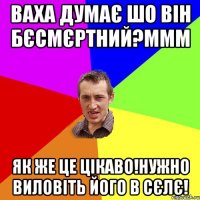 ваха думає шо він бєсмєртний?ммм як же це цікаво!нужно виловіть його в сєлє!