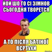 йой шо то сі зімнов сьогодня творется а то після батіної вєртухи