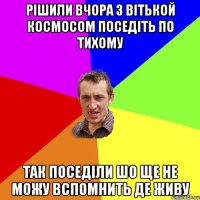 рішили вчора з вітькой космосом поседіть по тихому так поседіли шо ще не можу вспомнить де живу