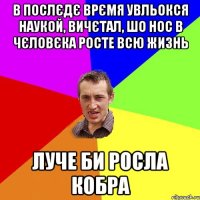 В послєдє врємя увльокся наукой, вичєтал, шо нос в чєловєка росте всю жизнь Луче би росла кобра