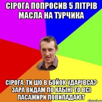 СІРОГА ПОПРОСИВ 5 ЛІТРІВ МАСЛА НА ТУРЧИКА СІРОГА, ТИ ШО В БОЙОК УДАРІВСА? ЗАРА ВИДАМ ПО КАБІНІ ТО ВСІ ПАСАЖИРИ ПОВИПАДАЮТ