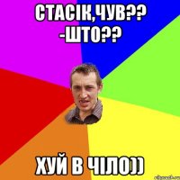 Стасік,чув?? -што?? хуй в чіло))