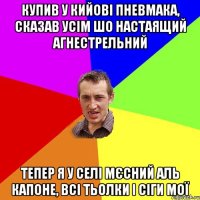 Купив у Кийовi пневмака, сказав усім шо настаящий агнестрельний тепер я у селi мєсний Аль Капоне, всі тьолки і сіги мої