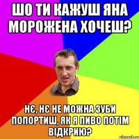 Шо ти кажуш Яна морожена хочеш? Нє, нє не можна зуби попортиш, як я пиво потім відкрию?