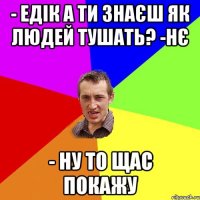 - Едік а ти знаєш як людей тушать? -Нє - Ну то щас покажу