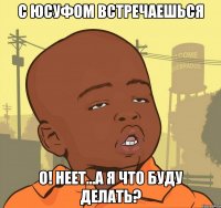 с юсуфом встречаешься о! неет...а я что буду делать?