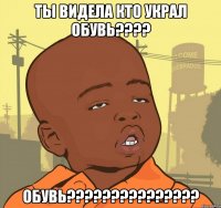 ты видела кто украл обувь??? обувь???