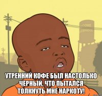  утренний кофе был настолько черный, что пытался толкнуть мне наркоту!