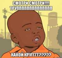 смотри смотри!!! трупппппппппппппп какой кругггг???