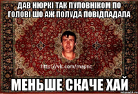 дав нюркі так пуловніком по голові шо аж полуда повідпадала меньше скаче хай