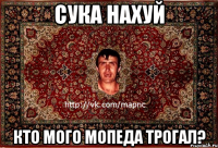 сука нахуй кто мого мопеда трогал?