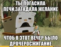 ты погасила печи,загадала желание чтоб в этот вечер было дрочеросжигание