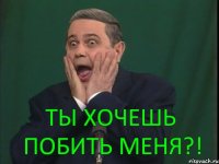 Ты хочешь побить меня?!