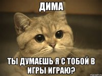 дима ты думаешь я с тобой в игры играю?