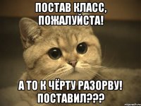 постав класс, пожалуйста! а то к чёрту разорву! поставил???