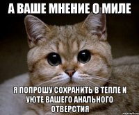 А ВАШЕ МНЕНИЕ О МИЛЕ Я ПОПРОШУ СОХРАНИТЬ В ТЕПЛЕ И УЮТЕ ВАШЕГО АНАЛЬНОГО ОТВЕРСТИЯ