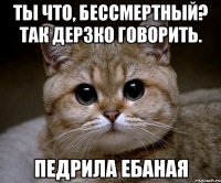 Ты что, бессмертный? так дерзко говорить. Педрила ебаная