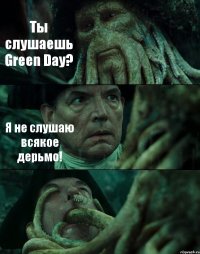 Ты слушаешь Green Day? Я не слушаю всякое дерьмо! 