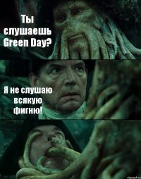 Ты слушаешь Green Day? Я не слушаю всякую фигню! 