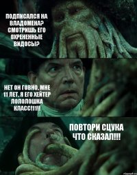 ПОДПИСАЛСЯ НА ВЛАДОМЕНА? СМОТРИШЬ ЕГО ОХРЕНЕННЫЕ ВИДОСЫ? НЕТ ОН ГОВНО, МНЕ 11 ЛЕТ, Я ЕГО ХЕЙТЕР ЛОЛОЛОШКА КЛАСС!11!! ПОВТОРИ СЦУКА ЧТО СКАЗАЛ!!!