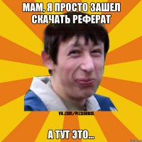 Мам, я просто зашел скачать реферат А тут это...