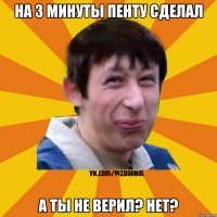 на 3 минуты пенту сделал а ты не верил? нет?