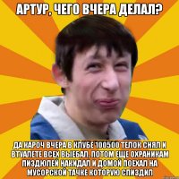 Артур, чего вчера делал? Да кароч вчера в клубе 100500 телок снял и втуалете всех выебал, потом еще охраникам пиздюлей накидал и домой поехал на мусорской тачке которую спиздил