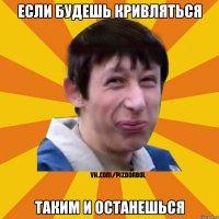 Если будешь кривляться таким и останешься