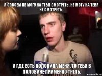 Я совсем не могу на тебя смотреть. Не могу на тебя не смотреть. И где есть половина меня, то тебя В половине примерно треть.