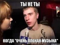 Ты не ты Когда "очень плохая музыка"