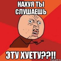 нахуя ты слушаешь эту хуету??!!