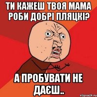 ти кажеш твоя мама роби добрі пляцкі? а пробувати не даєш..