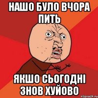 нашо було вчора пить якшо сьогодні знов хуйово