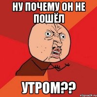 НУ ПОЧЕМУ ОН НЕ ПОШЁЛ УТРОМ??