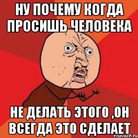 ну почему когда просишь человека не делать этого ,он всегда это сделает