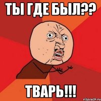 ТЫ ГДЕ БЫЛ?? ТВАРЬ!!!