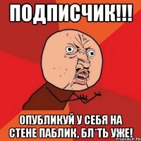 ПОДПИСЧИК!!! ОПУБЛИКУЙ У СЕБЯ НА СТЕНЕ ПАБЛИК, БЛ*ТЬ УЖЕ!