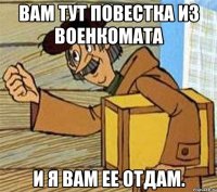 Вам тут повестка из военкомата И я Вам ее отдам.