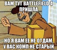 вам тут battlefield 4 пришла но я вам ее не отдам, у вас комп не старый