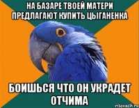 на базаре твоей матери предлагают купить цыганенка боишься что он украдет отчима