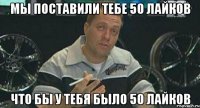 мы поставили тебе 50 лайков что бы у тебя было 50 лайков