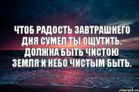 Чтоб радость завтрашнего дня Сумел ты ощутить. Должна быть чистою Земля И небо чистым быть.