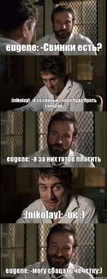 eugene: -Свинки есть? :[nikolay]: -я за свиньи скоро буду брать гонорар eugene: -я за них готов платить :[nikolay]: -ок :) eugene: -могу сбацать чечетку:)