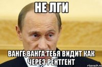 не лги ванге,ванга тебя видит как через рентгент