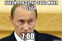 какой придурак звал миня суда 7:00 ‬