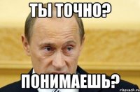 ты точно? понимаешь?