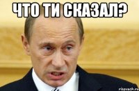 что ти сказал? 