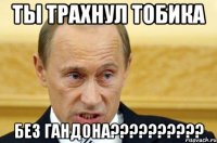 ты трахнул тобика без гандона???