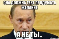 Она должна тебе придумать желание А не ты..