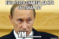 Ешо чтото скажеш да кто ты такая тут ум...........